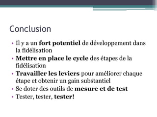 Conclusion
• Il y a un fort potentiel de développement dans
la fidélisation
• Mettre en place le cycle des étapes de la
fidélisation
• Travailler les leviers pour améliorer chaque
étape et obtenir un gain substantiel
• Se doter des outils de mesure et de test
• Tester, tester, tester!
 