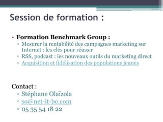 Session de formation :
• Formation Benchmark Group :
▫ Mesurer la rentabilité des campagnes marketing sur
Internet : les clés pour réussir
▫ RSS, podcast : les nouveaux outils du marketing direct
▫ Acquisition et fidélisation des populations jeunes
Contact :
▫ Stéphane Olaïzola
▫ so@net-it-be.com
▫ 05 35 54 18 22
 