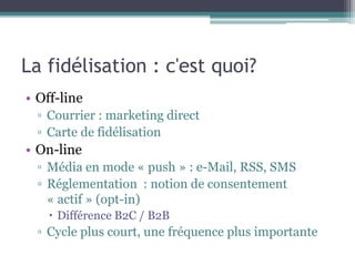 La fidélisation : c'est quoi?
• Off-line
▫ Courrier : marketing direct
▫ Carte de fidélisation
• On-line
▫ Média en mode « push » : e-Mail, RSS, SMS
▫ Réglementation : notion de consentement
« actif » (opt-in)
 Différence B2C / B2B
▫ Cycle plus court, une fréquence plus importante
 