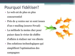 Pourquoi fidéliser?
• Le web est de plus en plus
concurrentiel
• Prés de 4 ventes sur 10 sont issues
d’un e-mailing (source Fevad)
• La méthode la moins cher pour
puiser dans le vivier de chiffre
d’affaire à réaliser sur vos clients
• Des solutions technologiques qui
simplifient l’optimisation des
campagnes
 