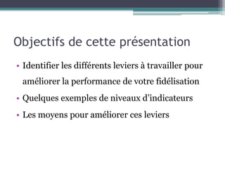 Objectifs de cette présentation
• Identifier les différents leviers à travailler pour
améliorer la performance de votre fidélisation
• Quelques exemples de niveaux d’indicateurs
• Les moyens pour améliorer ces leviers
 