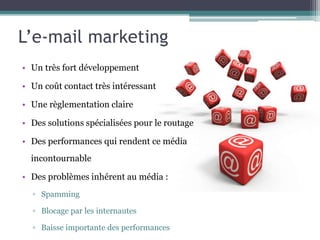 L’e-mail marketing
• Un très fort développement
• Un coût contact très intéressant
• Une règlementation claire
• Des solutions spécialisées pour le routage
• Des performances qui rendent ce média
incontournable
• Des problèmes inhérent au média :
▫ Spamming
▫ Blocage par les internautes
▫ Baisse importante des performances
 
