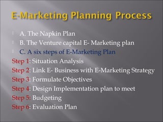 A. The Napkin Plan
 B. The Venture capital E- Marketing plan
 C. A six steps of E-Marketing Plan
Step 1: Situation Analysis
Step 2: Link E- Business with E-Marketing Strategy
Step 3: Formulate Objectives
Step 4: Design Implementation plan to meet
Step 5: Budgeting
Step 6: Evaluation Plan


 