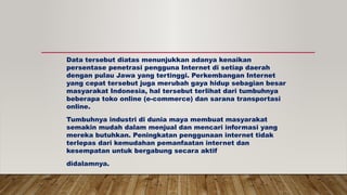 Data tersebut diatas menunjukkan adanya kenaikan
persentase penetrasi pengguna Internet di setiap daerah
dengan pulau Jawa yang tertinggi. Perkembangan Internet
yang cepat tersebut juga merubah gaya hidup sebagian besar
masyarakat Indonesia, hal tersebut terlihat dari tumbuhnya
beberapa toko online (e-commerce) dan sarana transportasi
online.
Tumbuhnya industri di dunia maya membuat masyarakat
semakin mudah dalam menjual dan mencari informasi yang
mereka butuhkan. Peningkatan penggunaan internet tidak
terlepas dari kemudahan pemanfaatan internet dan
kesempatan untuk bergabung secara aktif
didalamnya.
 