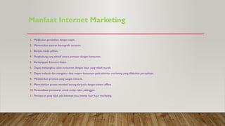 Manfaat Internet Marketing
1. Melakukan perubahan dengan cepat.
2. Menentukan sasaran demografis tertentu.
3. Banyak media pilihan.
4. Penghubung yang efektif antara pemasar dengan konsumen.
5. Kemampuan Konversi Instan.
6. Dapat menjangkau calon konsumen dengan biaya yang relatif murah.
7. Dapat melacak dan mengukur data respon konsumen pada aktivitas marketing yang dilakukan perusahaan.
8. Memberikan promosi yang sangat menarik.
9. Memudahkan proses membeli barang daripada dengan sistem offline.
10. Personalisasi pemasaran untuk setiap calon pelanggan.
11. Pemasaran yang tidak ada batasnya atau twenty four hour marketing.
 