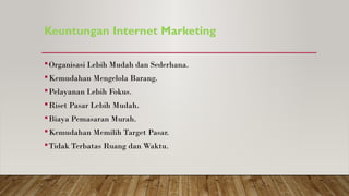 Keuntungan Internet Marketing
Organisasi Lebih Mudah dan Sederhana.
Kemudahan Mengelola Barang.
Pelayanan Lebih Fokus.
Riset Pasar Lebih Mudah.
Biaya Pemasaran Murah.
Kemudahan Memilih Target Pasar.
Tidak Terbatas Ruang dan Waktu.
 