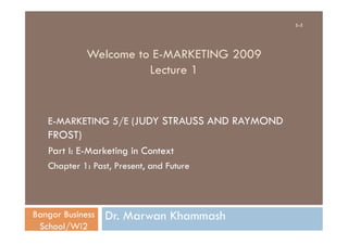 1-1




             Welcome to E-MARKETING 2009
                       Lecture 1


   E-MARKETING 5/E (JUDY STRAUSS AND RAYMOND
   FROST)
   Part I: E-Marketing in Context
   Chapter 1: Past, Present, and Future



Bangor Business   Dr. Marwan Khammash
 School/Wi2
 