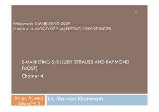 1-1



Welcome to E-MARKETING 2009
Lecture 4: A WORLD OF E-MARKETING OPPORTUNITIES




    E-MARKETING 5/E (JUDY STRAUSS AND RAYMOND
    FROST)
    Chapter 4



 Bangor Business   Dr. Marwan Khammash
  School/Wi2
 
