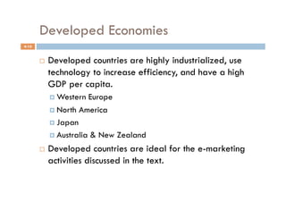 Developed Economies
4-10


           Developed countries are highly industrialized, use
            technology to increase efficiency, and have a high
            GDP per capita.
              Western  Europe
              North America

              Japan

              Australia & New Zealand

           Developed countries are ideal for the e-marketing
            activities discussed in the text.
 