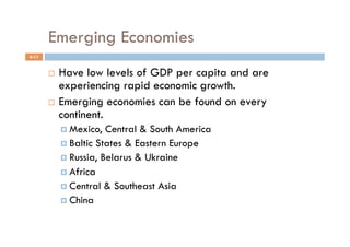 Emerging Economies
4-11


         Have low levels of GDP per capita and are
          experiencing rapid economic growth.
         Emerging economies can be found on every
          continent.
              Mexico,  Central & South America
              Baltic States & Eastern Europe
              Russia, Belarus & Ukraine
              Africa
              Central & Southeast Asia
              China
 