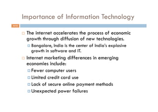 Importance of Information Technology
4-12


           The internet accelerates the process of economic
            growth through diffusion of new technologies.
              Bangalore, India is the center of India’s explosive
              growth in software and IT.
           Internet marketing differences in emerging
            economies include:
               Fewer computer users
               Limited credit card use
               Lack of secure online payment methods
               Unexpected power failures
 