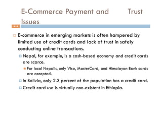 E-Commerce Payment and                                       Trust
4-14
        Issues
    E-commerce in emerging markets is often hampered by
     limited use of credit cards and lack of trust in safely
     conducting online transactions.
         Nepal,for example, is a cash-based economy and credit cards
         are scarce.
            For   local Nepalis, only Visa, MasterCard, and Himalayan Bank cards
               are accepted.
         InBolivia, only 2.3 percent of the population has a credit card.
         Credit card use is virtually non-existent in Ethiopia.
 
