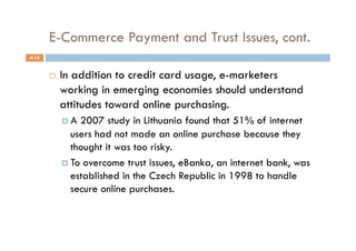E-Commerce Payment and Trust Issues, cont.
4-15


           In addition to credit card usage, e-marketers
            working in emerging economies should understand
            attitudes toward online purchasing.
              A 2007 study in Lithuania found that 51% of internet
               users had not made an online purchase because they
               thought it was too risky.
              To overcome trust issues, eBanka, an internet bank, was
               established in the Czech Republic in 1998 to handle
               secure online purchases.
 