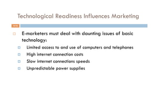 Technological Readiness Influences Marketing
4-16


         E-marketers must deal with daunting issues of basic
          technology:
           Limited access to and use of computers and telephones
           High internet connection costs
           Slow internet connections speeds
           Unpredictable power supplies
 