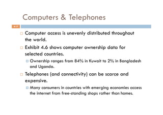 Computers & Telephones
4-17


         Computer access is unevenly distributed throughout
          the world.
         Exhibit 4.6 shows computer ownership data for

          selected countries.
              Ownership
                       ranges from 84% in Kuwait to 2% in Bangladesh
              and Uganda.
           Telephones (and connectivity) can be scarce and
            expensive.
              Many  consumers in countries with emerging economies access
              the internet from free-standing shops rather than homes.
 