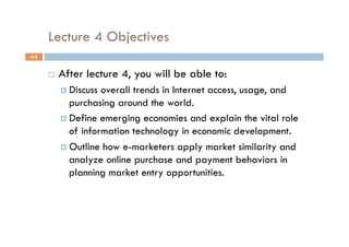 Lecture 4 Objectives
4-2


          After lecture 4, you will be able to:
             Discuss overall trends in Internet access, usage, and
              purchasing around the world.
             Define emerging economies and explain the vital role
              of information technology in economic development.
             Outline how e-marketers apply market similarity and
              analyze online purchase and payment behaviors in
              planning market entry opportunities.
 