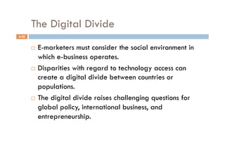 The Digital Divide
4-20


         E-marketers must consider the social environment in
          which e-business operates.
         Disparities with regard to technology access can
          create a digital divide between countries or
          populations.
         The digital divide raises challenging questions for

          global policy, international business, and
          entrepreneurship.
 