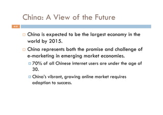 China: A View of the Future
4-21


         China is expected to be the largest economy in the
          world by 2015.
         China represents both the promise and challenge of
          e-marketing in emerging market economies.
              70%   of all Chinese internet users are under the age of
               30.
              China’s vibrant, growing online market requires
               adaption to success.
 
