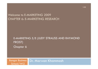 1-23




Welcome to E-MARKETING 2009
CHAPTER 6: E-MARKETING RESEARCH




   E-MARKETING 5/E (JUDY STRAUSS AND RAYMOND
   FROST)
   Chapter 6



Bangor Business   Dr. Marwan Khammash
 School/Wi2
 