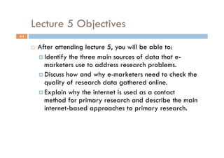 Lecture 5 Objectives
5-2


          After attending lecture 5, you will be able to:
             Identify the three main sources of data that e-
              marketers use to address research problems.
             Discuss how and why e-marketers need to check the
              quality of research data gathered online.
             Explain why the internet is used as a contact
              method for primary research and describe the main
              internet-based approaches to primary research.
 