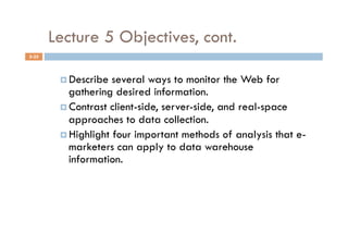 Lecture 5 Objectives, cont.
5-25



          Describe  several ways to monitor the Web for
           gathering desired information.
          Contrast client-side, server-side, and real-space
           approaches to data collection.
          Highlight four important methods of analysis that e-
           marketers can apply to data warehouse
           information.
 
