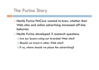 The Purina Story
5-26


         Nestle Purina PetCare wanted to know whether their
          Web sites and online advertising increased off-line
          behavior.
         Nestle Purina developed 3 research questions:

              Are  our buyers using our branded Web sites?
              Should we invest in other Web sites?

              If so, where should we place the advertising?
 