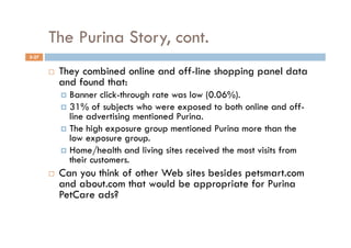 The Purina Story, cont.
5-27


           They combined online and off-line shopping panel data
            and found that:
              Banner   click-through rate was low (0.06%).
              31% of subjects who were exposed to both online and off-
               line advertising mentioned Purina.
              The high exposure group mentioned Purina more than the
               low exposure group.
              Home/health and living sites received the most visits from
               their customers.
           Can you think of other Web sites besides petsmart.com
            and about.com that would be appropriate for Purina
            PetCare ads?
 
