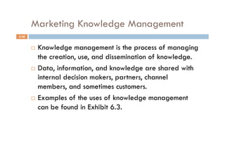 Marketing Knowledge Management
5-30


         Knowledge management is the process of managing
          the creation, use, and dissemination of knowledge.
         Data, information, and knowledge are shared with
          internal decision makers, partners, channel
          members, and sometimes customers.
         Examples of the uses of knowledge management

          can be found in Exhibit 6.3.
 
