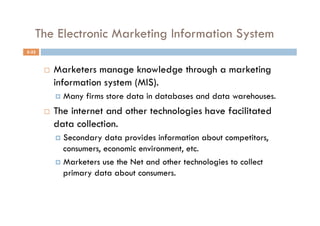 The Electronic Marketing Information System
5-32



           Marketers manage knowledge through a marketing
            information system (MIS).
              Many   firms store data in databases and data warehouses.
           The internet and other technologies have facilitated
            data collection.
              Secondary  data provides information about competitors,
               consumers, economic environment, etc.
              Marketers use the Net and other technologies to collect
               primary data about consumers.
 