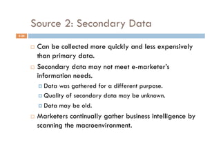 Source 2: Secondary Data
5-34


         Can be collected more quickly and less expensively
          than primary data.
         Secondary data may not meet e-marketer’s
          information needs.
              Data was gathered for a different purpose.
              Quality of secondary data may be unknown.

              Data may be old.

           Marketers continually gather business intelligence by
            scanning the macroenvironment.
 