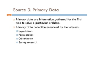 Source 3: Primary Data
5-36


         Primary data are information gathered for the first
          time to solve a particular problem.
         Primary data collection enhanced by the internet:
              Experiments
              Focusgroups
              Observation
              Survey research
 