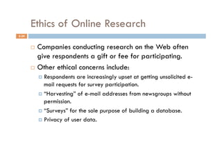 Ethics of Online Research
5-39


         Companies conducting research on the Web often
          give respondents a gift or fee for participating.
         Other ethical concerns include:

              Respondents  are increasingly upset at getting unsolicited e-
               mail requests for survey participation.
              “Harvesting” of e-mail addresses from newsgroups without
               permission.
              “Surveys” for the sole purpose of building a database.

              Privacy of user data.
 