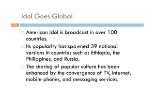 Idol Goes Global
4-4


        American Idol is broadcast in over 100
         countries.
        Its popularity has spawned 39 national
         versions in countries such as Ethiopia, the
         Philippines, and Russia.
        The sharing of popular culture has been
         enhanced by the convergence of TV, internet,
         mobile phones, and messaging services.
 