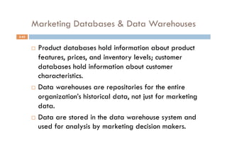 Marketing Databases & Data Warehouses
5-43


         Product databases hold information about product
          features, prices, and inventory levels; customer
          databases hold information about customer
          characteristics.
         Data warehouses are repositories for the entire

          organization’s historical data, not just for marketing
          data.
         Data are stored in the data warehouse system and
          used for analysis by marketing decision makers.
 