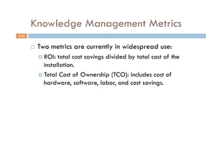 Knowledge Management Metrics
5-45


           Two metrics are currently in widespread use:
              ROI:  total cost savings divided by total cost of the
               installation.
              Total Cost of Ownership (TCO): includes cost of
               hardware, software, labor, and cost savings.
 