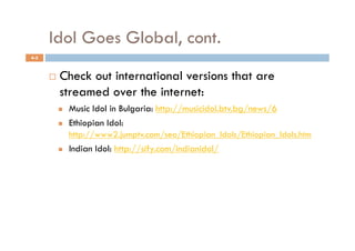 Idol Goes Global, cont.
4-5



          Check out international versions that are
           streamed over the internet:
               Music Idol in Bulgaria: http://musicidol.btv.bg/news/6
               Ethiopian Idol:
                http://www2.jumptv.com/seo/Ethiopian_Idols/Ethiopian_Idols.htm
               Indian Idol: http://sify.com/indianidol/
 