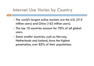 Internet Use Varies by Country
4-8


        The world’s largest online markets are the U.S. (215
         million users) and China (162 million users).
        The top 10 countries account for 70% of all global
         users.
        Some smaller countries, such as Norway,

         Netherlands and Iceland, have the highest
         penetration, over 85% of their populations.
 