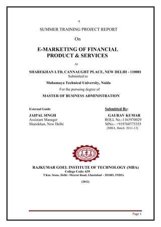 A

      SUMMER TRAINING PROJECT REPORT

                               On

     E-MARKETING OF FINANCIAL
        PRODUCT & SERVICES
                               At

SHAREKHAN LTD, CANNAUGHT PLACE, NEW DELHI - 110001
                Submitted to
           Mahamaya Technical University, Noida
                    For the pursuing degree of
        MASTER OF BUSINESS ADMINISTRATION


External Guide                                       Submitted By:
JAIPAL SINGH                                          GAURAV KUMAR
Assistant Manager                                    ROLL No.-1163970029
Sharekhan, New Delhi                                 MNo.- +919760775355
                                                      [MBA, Batch: 2011-13]




  RAJKUMAR GOEL INSTITUTE OF TECHNOLOGY (MBA)
                        College Code: 639
         5 Km. Stone, Delhi –Meerut Road, Ghaziabad – 201003, INDIA

                                        (2012)




                                                                       Page 1
 