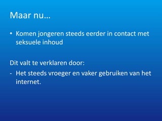 Maar nu…
• Komen jongeren steeds eerder in contact met
  seksuele inhoud

Dit valt te verklaren door:
- Het steeds vroeger en vaker gebruiken van het
  internet.
 