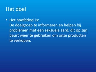 Het doel
• Het hoofddoel is:
  De doelgroep te informeren en helpen bij
  problemen met een seksuele aard, dit op zijn
  beurt weer te gebruiken om onze producten
  te verkopen.
 