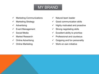 MY BRAND

 Marketing Communications    Natural team leader
 Marketing Strategy          Good communication skills
 Advertising                 Highly motivated and proactive
 Event Management            Strong negotiating skills
 Social Media                Excellent ability to prioritize
 Market Research             Professional and courteous
 Online Advertising          Outgoing and fun personality
 Online Marketing            Work on own initiative
 