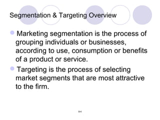 8-4
Segmentation & Targeting Overview
Marketing segmentation is the process of
grouping individuals or businesses,
according to use, consumption or benefits
of a product or service.
Targeting is the process of selecting
market segments that are most attractive
to the firm.
 