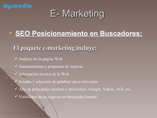 E- Marketing SEO Posicionamiento en Buscadores: El paquete e-marketing incluye: Análisis de la página Web  Asesoramiento y propuesta de mejoras Adecuación técnica de la Web Estudio y selección de palabras clave relevantes Alta en principales motores y directorios: Google, Yahoo, AOL etc. Visibilidad de su negocio en búsquedas locales  