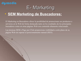 E- Marketing SEM Marketing de Buscadores: El Marketing en Buscadores ofrece la posibilidad de promocionar sus productos o servicios en la Web de forma destacada tanto en los resultados de los principales buscadores como en otras páginas Web con contenido altamente relacionado. Las técnicas SEM o Pago por Click proporciona visibilidad a corto plazo de su página Web sin esperar al posicionamiento natural (SEO).  