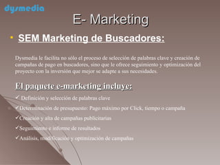 E- Marketing SEM Marketing de Buscadores: Dysmedia le facilita no sólo el proceso de selección de palabras clave y creación de campañas de pago en buscadores, sino que le ofrece seguimiento y optimización del proyecto con la inversión que mejor se adapte a sus necesidades. El paquete e-marketing incluye: Definición y selección de palabras clave Determinación de presupuesto: Pago máximo por Click, tiempo o campaña Creación y alta de campañas publicitarias Seguimiento e informe de resultados Análisis, modificación y optimización de campañas 
