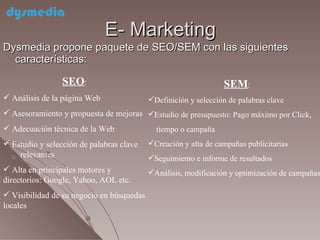 E- Marketing Dysmedia propone paquete de SEO/SEM con las siguientes características:  SEO :  Análisis de la página Web  Asesoramiento y propuesta de mejoras Adecuación técnica de la Web Estudio y selección de palabras clave  relevantes Alta en principales motores y directorios: Google, Yahoo, AOL etc. Visibilidad de su negocio en búsquedas locales SEM :  Definición y selección de palabras clave Estudio de presupuesto: Pago máximo por Click, tiempo o campaña Creación y alta de campañas publicitarias Seguimiento e informe de resultados Análisis, modificación y optimización de campañas 