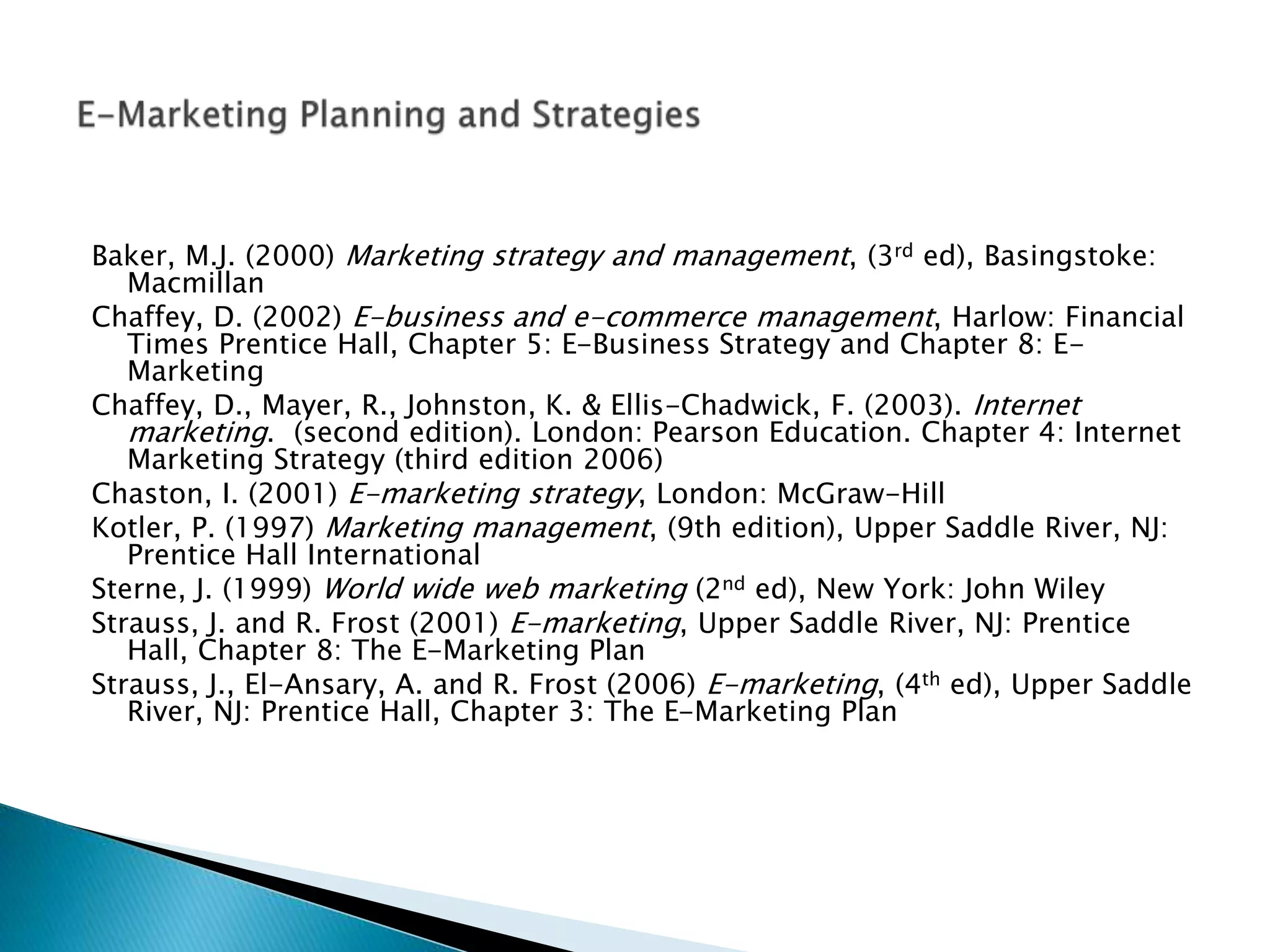 Baker, M.J. (2000) Marketing strategy and management, (3rd ed), Basingstoke:
Macmillan
Chaffey, D. (2002) E-business and e-commerce management, Harlow: Financial
Times Prentice Hall, Chapter 5: E-Business Strategy and Chapter 8: E-
Marketing
Chaffey, D., Mayer, R., Johnston, K. & Ellis-Chadwick, F. (2003). Internet
marketing. (second edition). London: Pearson Education. Chapter 4: Internet
Marketing Strategy (third edition 2006)
Chaston, I. (2001) E-marketing strategy, London: McGraw-Hill
Kotler, P. (1997) Marketing management, (9th edition), Upper Saddle River, NJ:
Prentice Hall International
Sterne, J. (1999) World wide web marketing (2nd ed), New York: John Wiley
Strauss, J. and R. Frost (2001) E-marketing, Upper Saddle River, NJ: Prentice
Hall, Chapter 8: The E-Marketing Plan
Strauss, J., El-Ansary, A. and R. Frost (2006) E-marketing, (4th ed), Upper Saddle
River, NJ: Prentice Hall, Chapter 3: The E-Marketing Plan
 