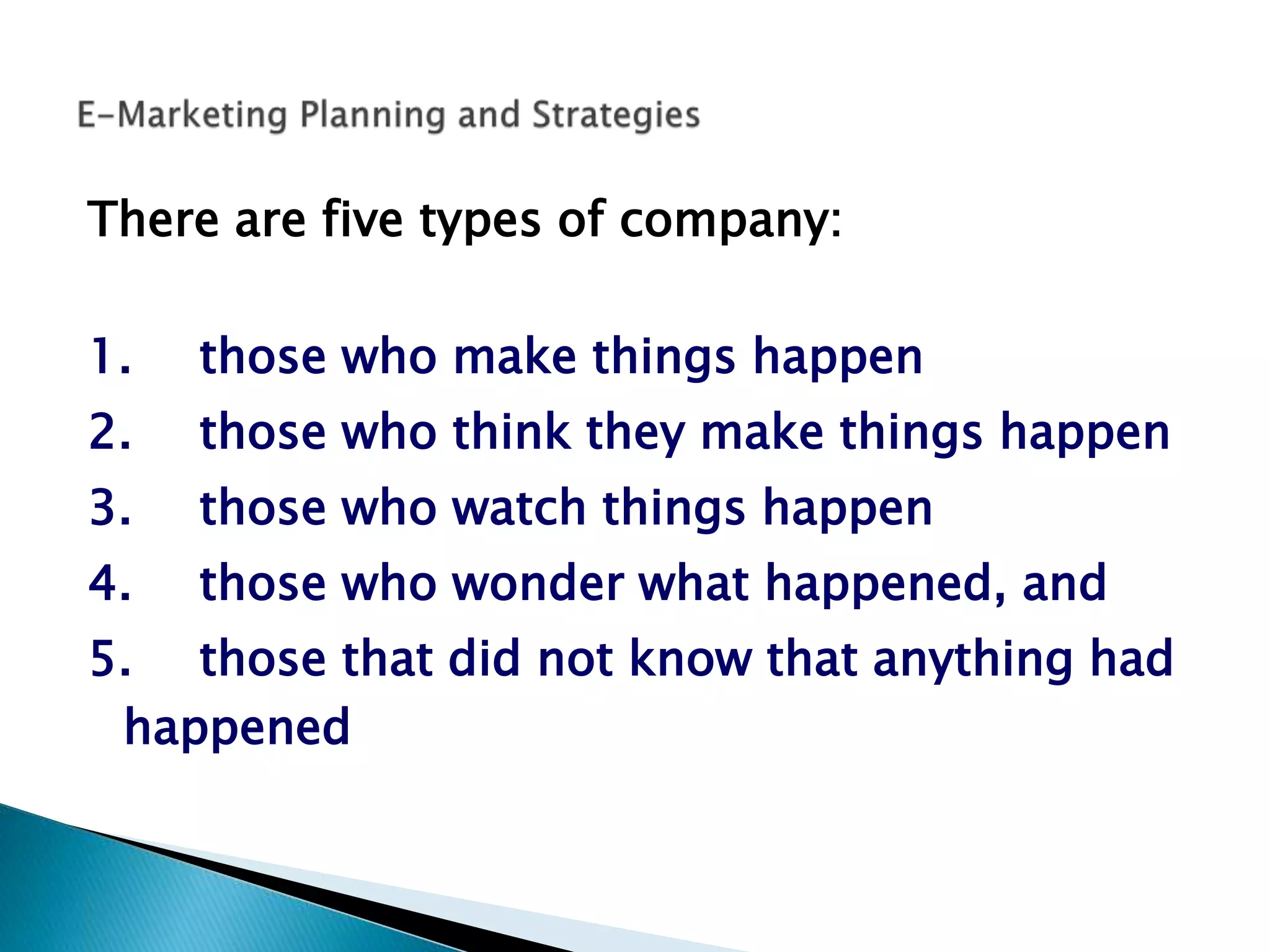 There are five types of company:
1. those who make things happen
2. those who think they make things happen
3. those who watch things happen
4. those who wonder what happened, and
5. those that did not know that anything had
happened
 