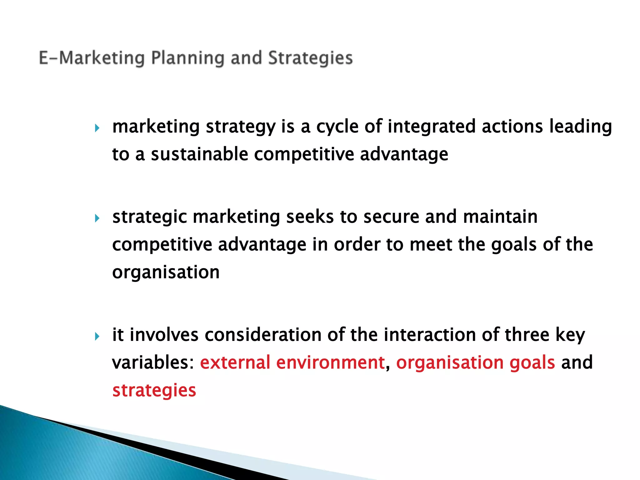  marketing strategy is a cycle of integrated actions leading
to a sustainable competitive advantage
 strategic marketing seeks to secure and maintain
competitive advantage in order to meet the goals of the
organisation
 it involves consideration of the interaction of three key
variables: external environment, organisation goals and
strategies
 