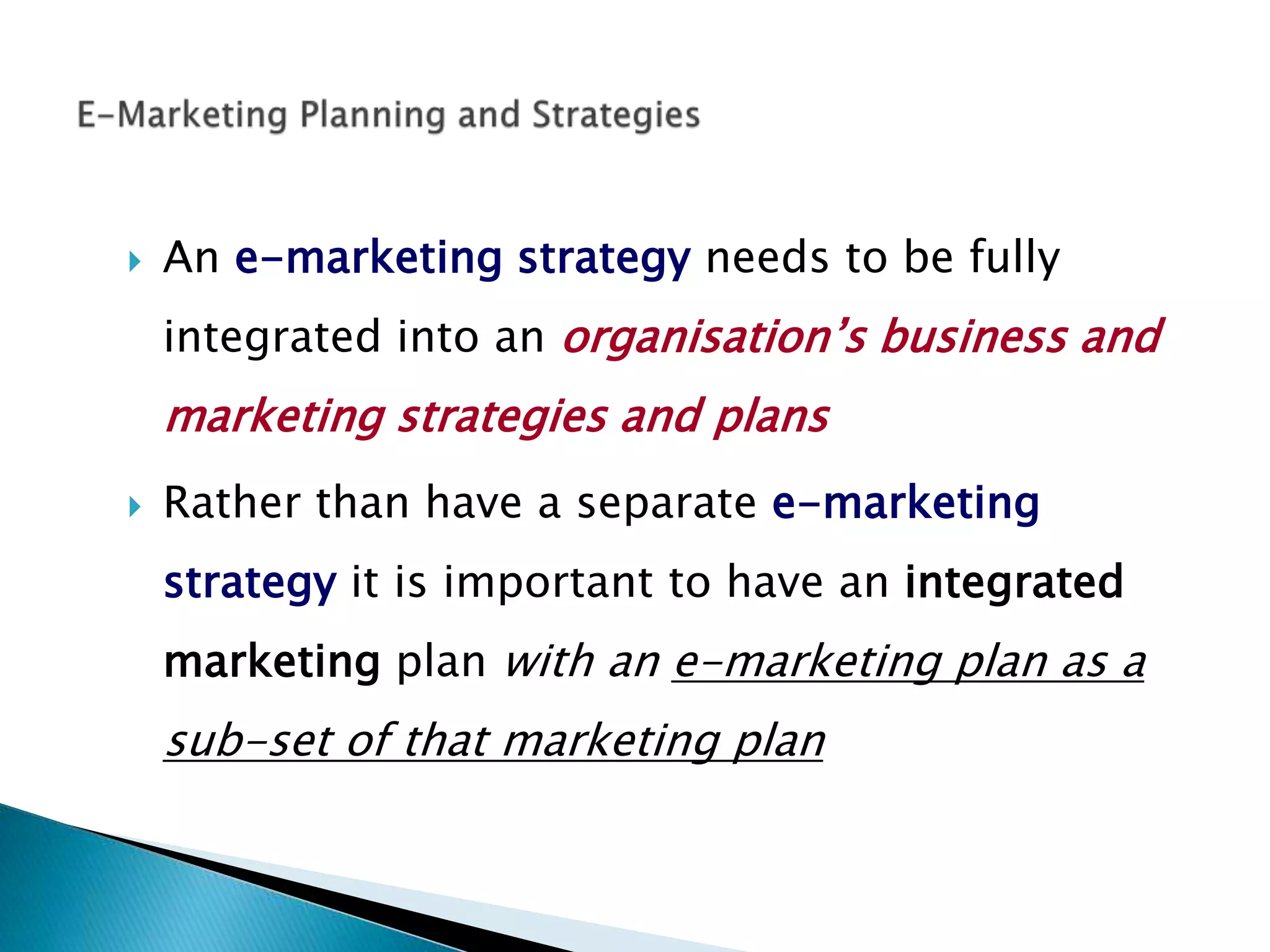  An e-marketing strategy needs to be fully
integrated into an organisation’s business and
marketing strategies and plans
 Rather than have a separate e-marketing
strategy it is important to have an integrated
marketing plan with an e-marketing plan as a
sub-set of that marketing plan
 